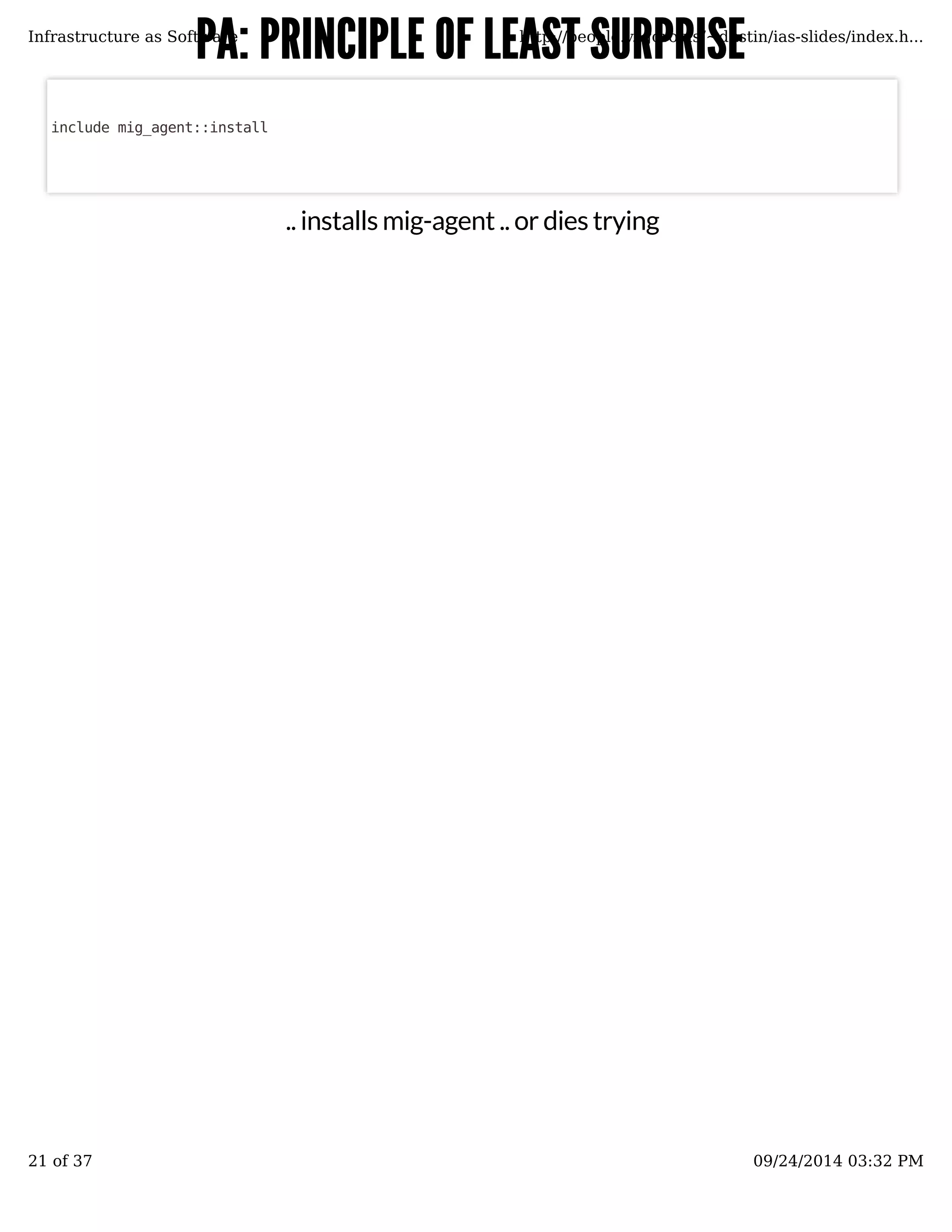 PA: PRINCIPLE OOFF LLEEAASSTT SSUURRPPRRIISSEE 
Infrastructure as Software http://people.v.igoro.us/~dustin/ias-slides/index.h... 
.. installs mig-agent .. or dies trying 
include mig_agent::install 
21 of 37 09/24/2014 03:32 PM 
 