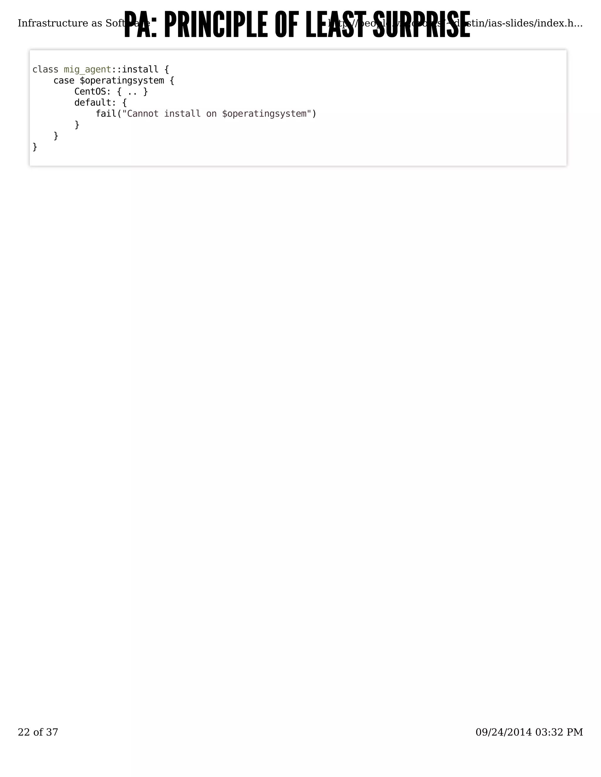 PA: PRINCIPLE OOFF LLEEAASSTT SSUURRPPRRIISSEE 
Infrastructure as Software http://people.v.igoro.us/~dustin/ias-slides/index.h... 
class mig_agent::install { 
case $operatingsystem { 
CentOS: { .. } 
default: { 
fail("Cannot install on $operatingsystem") 
} 
} 
} 
22 of 37 09/24/2014 03:32 PM 
 