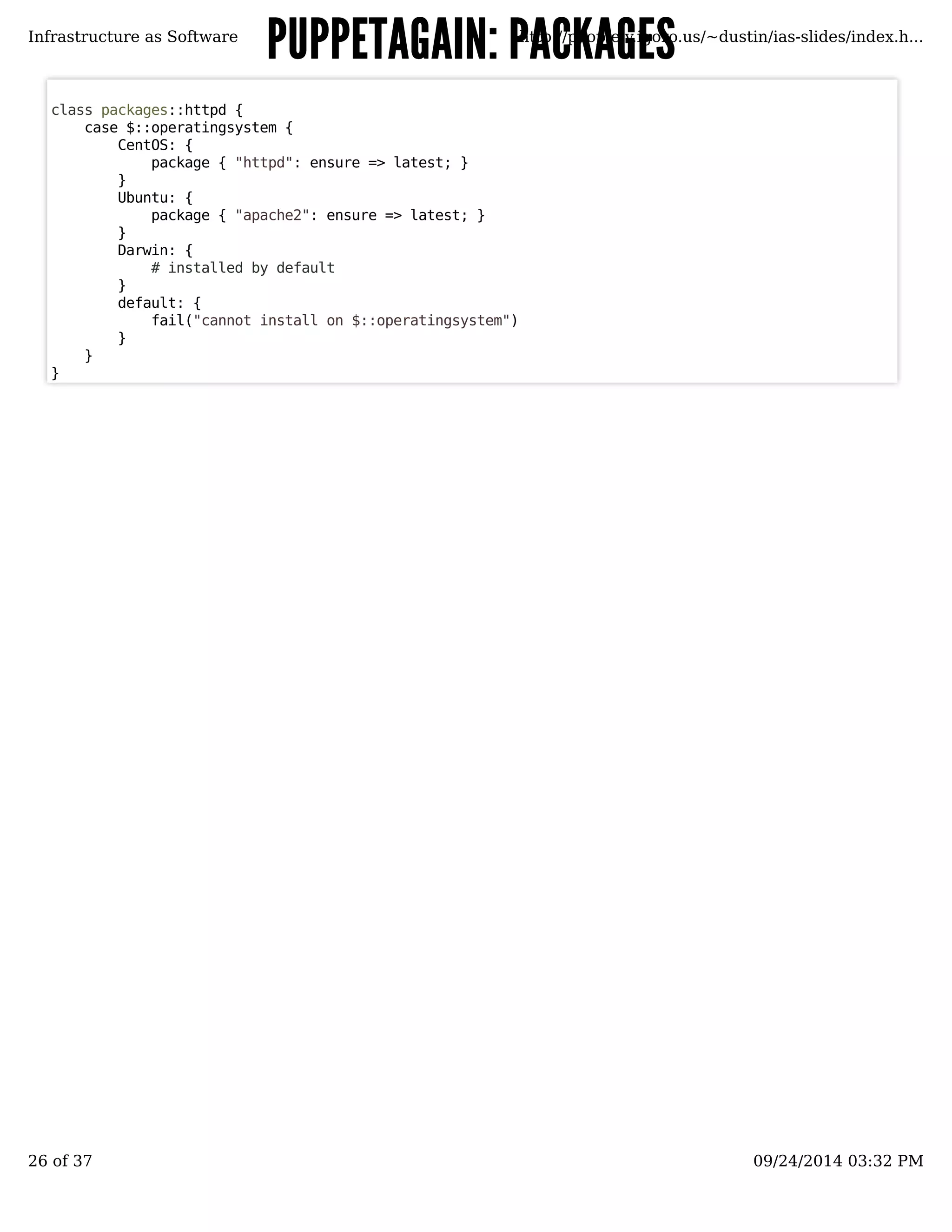 PUPPETAGAIN: PPAACCKKAAGGEESS 
Infrastructure as Software http://people.v.igoro.us/~dustin/ias-slides/index.h... 
class packages::httpd { 
case $::operatingsystem { 
CentOS: { 
package { "httpd": ensure => latest; } 
} 
Ubuntu: { 
package { "apache2": ensure => latest; } 
} 
Darwin: { 
# installed by default 
} 
default: { 
fail("cannot install on $::operatingsystem") 
} 
} 
} 
26 of 37 09/24/2014 03:32 PM 
 