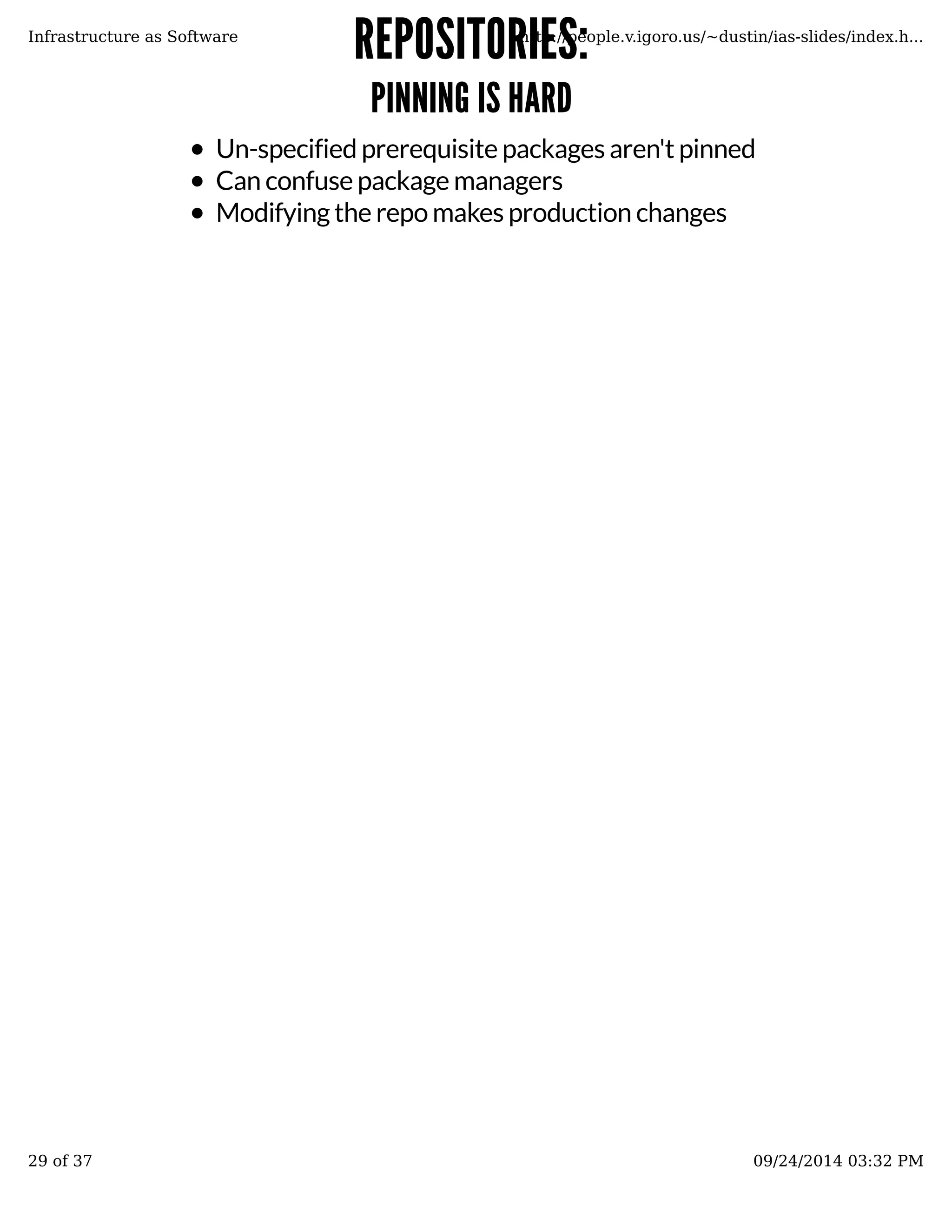RREEPPOOSSIITTOORRIIEESS:: 
PPIINNNNIINNGG IISS HHAARRDD 
Infrastructure as Software http://people.v.igoro.us/~dustin/ias-slides/index.h... 
Un-specified prerequisite packages aren't pinned 
Can confuse package managers 
Modifying the repo makes production changes 
29 of 37 09/24/2014 03:32 PM 
 