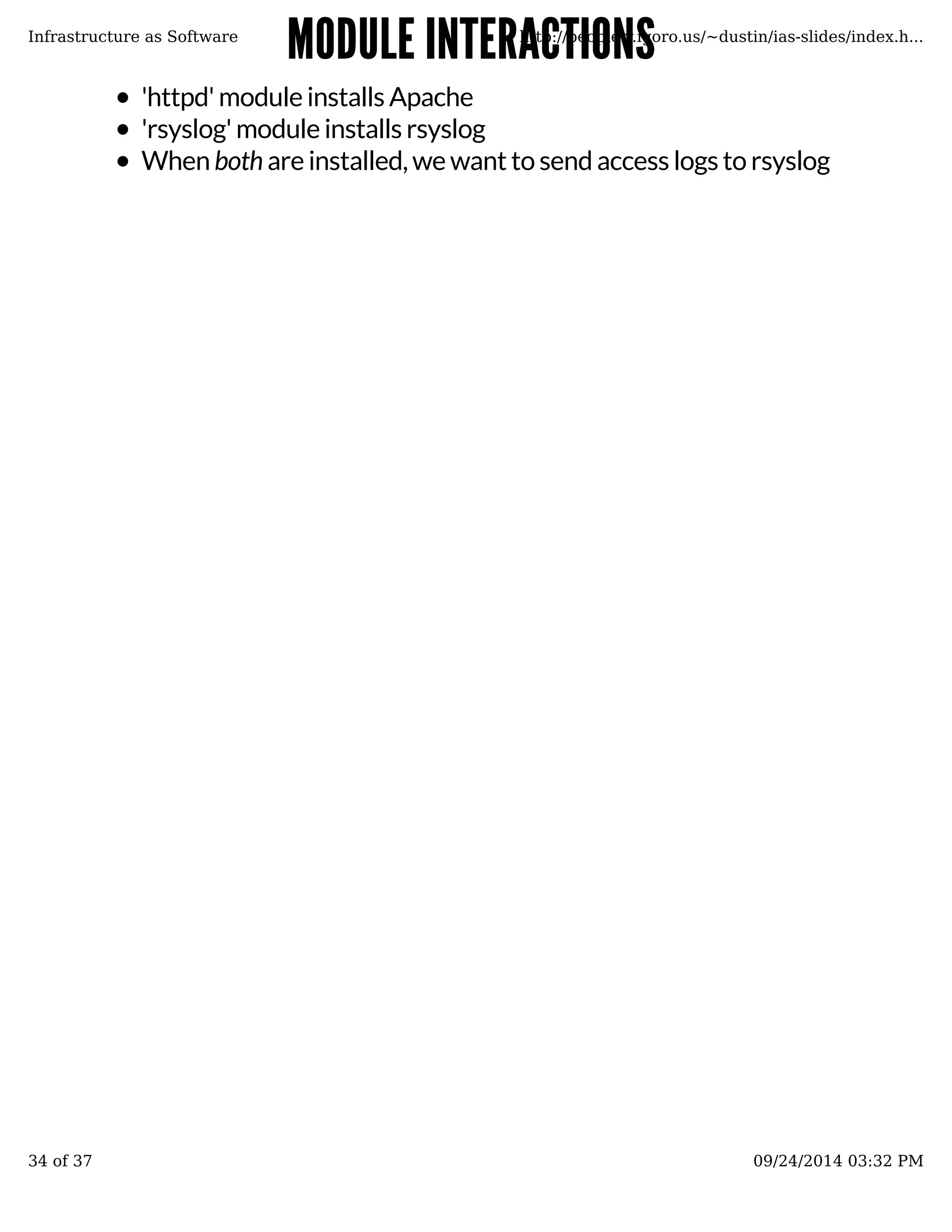 MMOODDUULLEE IINNTTEERRAACCTTIIOONNSS 
Infrastructure as Software http://people.v.igoro.us/~dustin/ias-slides/index.h... 
'httpd' module installs Apache 
'rsyslog' module installs rsyslog 
When both are installed, we want to send access logs to rsyslog 
34 of 37 09/24/2014 03:32 PM 
 