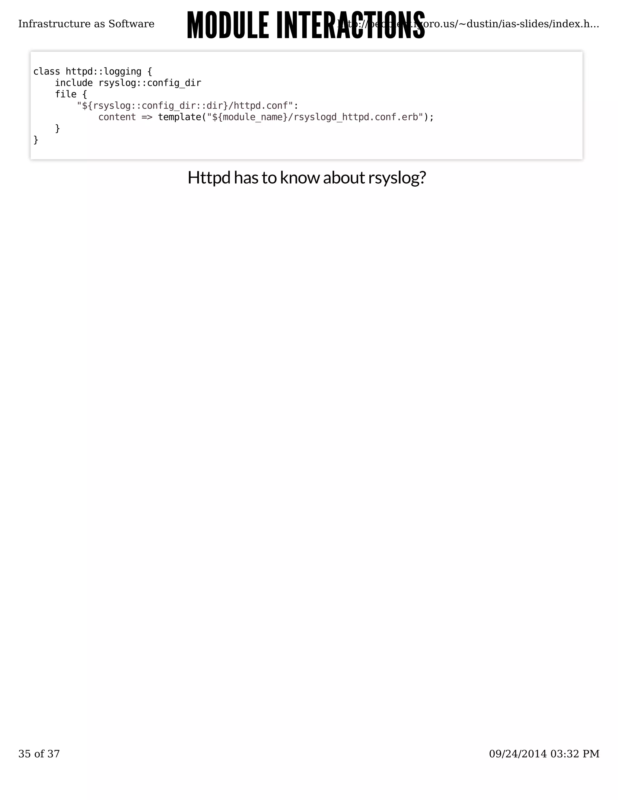 MMOODDUULLEE IINNTTEERRAACCTTIIOONNSS 
Infrastructure as Software http://people.v.igoro.us/~dustin/ias-slides/index.h... 
Httpd has to know about rsyslog? 
class httpd::logging { 
include rsyslog::config_dir 
file { 
"${rsyslog::config_dir::dir}/httpd.conf": 
content => template("${module_name}/rsyslogd_httpd.conf.erb"); 
} 
} 
35 of 37 09/24/2014 03:32 PM 
 