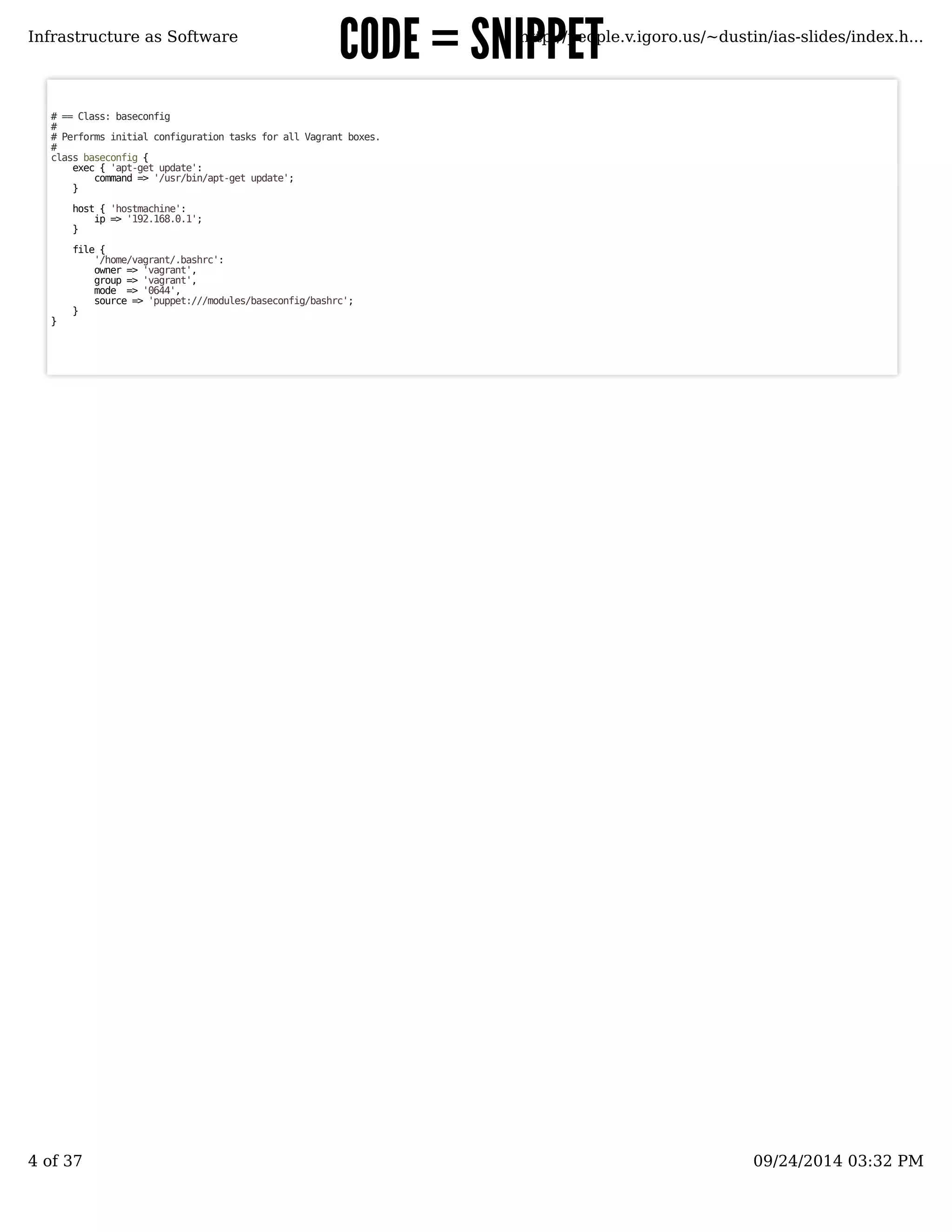 CCOODDEE == SSNNIIPPPPEETT 
Infrastructure as Software http://people.v.igoro.us/~dustin/ias-slides/index.h... 
# == Class: baseconfig 
## 
Performs initial configuration tasks for all Vagrant boxes. 
# class baseconfig { 
exec { 'apt-get update': 
command => '/usr/bin/apt-get update'; 
} 
host { 'hostmachine': 
ip => '192.168.0.1'; 
} 
file { 
'/home/vagrant/.bashrc': 
owner => 'vagrant', 
group => 'vagrant', 
mode => '0644', 
source => 'puppet:///modules/baseconfig/bashrc'; 
} 
} 
4 of 37 09/24/2014 03:32 PM 
 
