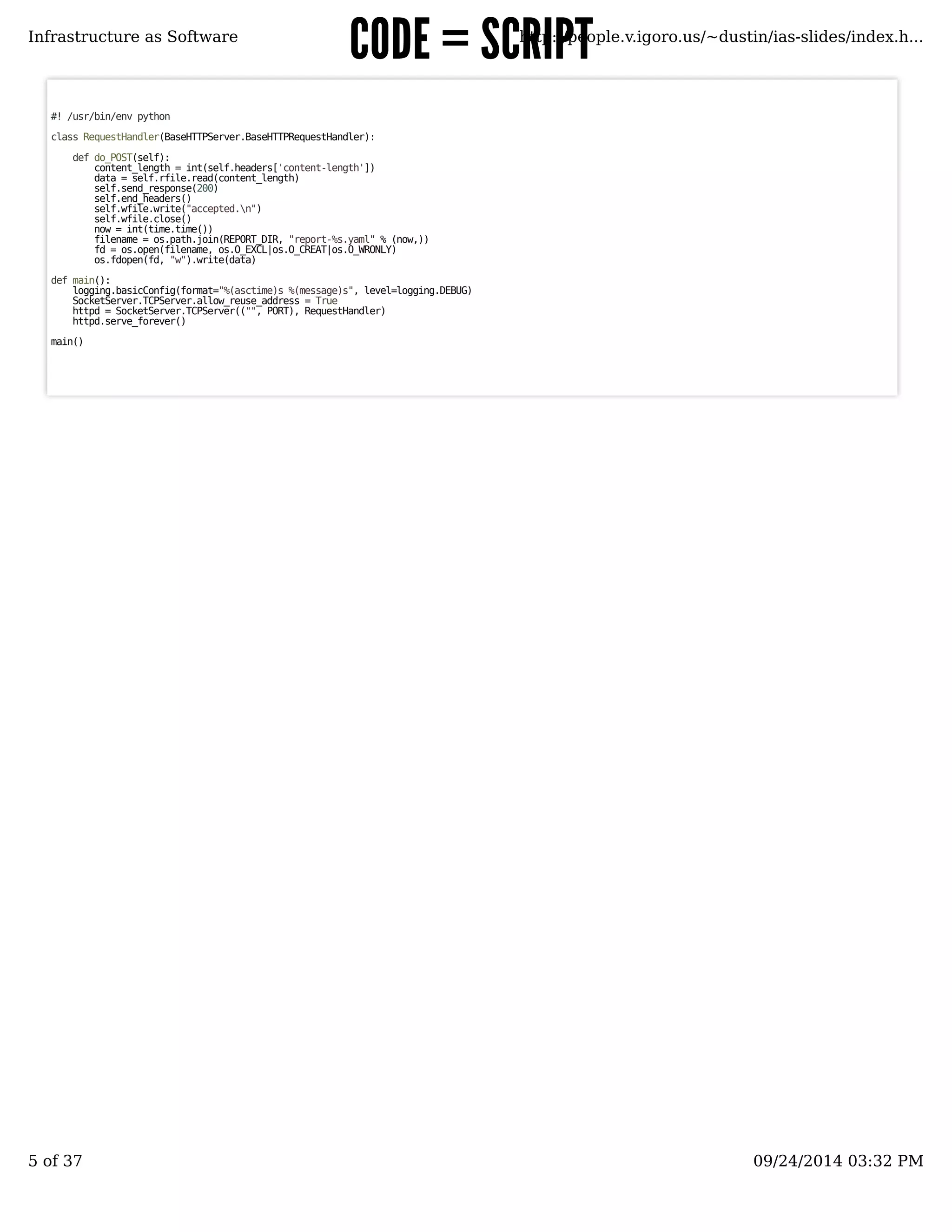 CCOODDEE == SSCCRRIIPPTT 
Infrastructure as Software http://people.v.igoro.us/~dustin/ias-slides/index.h... 
#! /usr/bin/env python 
class RequestHandler(BaseHTTPServer.BaseHTTPRequestHandler): 
def do_POST(self): 
content_length = int(self.headers['content-length']) 
data = self.rfile.read(content_length) 
self.send_response(200) 
self.end_headers() 
self.wfile.write("accepted.n") 
self.wfile.close() 
now = int(time.time()) 
filename = os.path.join(REPORT_DIR, "report-%s.yaml" % (now,)) 
fd = os.open(filename, os.O_EXCL|os.O_CREAT|os.O_WRONLY) 
os.fdopen(fd, "w").write(data) 
def main(): 
logging.basicConfig(format="%(asctime)s %(message)s", level=logging.DEBUG) 
SocketServer.TCPServer.allow_reuse_address = True 
httpd = SocketServer.TCPServer(("", PORT), RequestHandler) 
httpd.serve_forever() 
main() 
5 of 37 09/24/2014 03:32 PM 
 