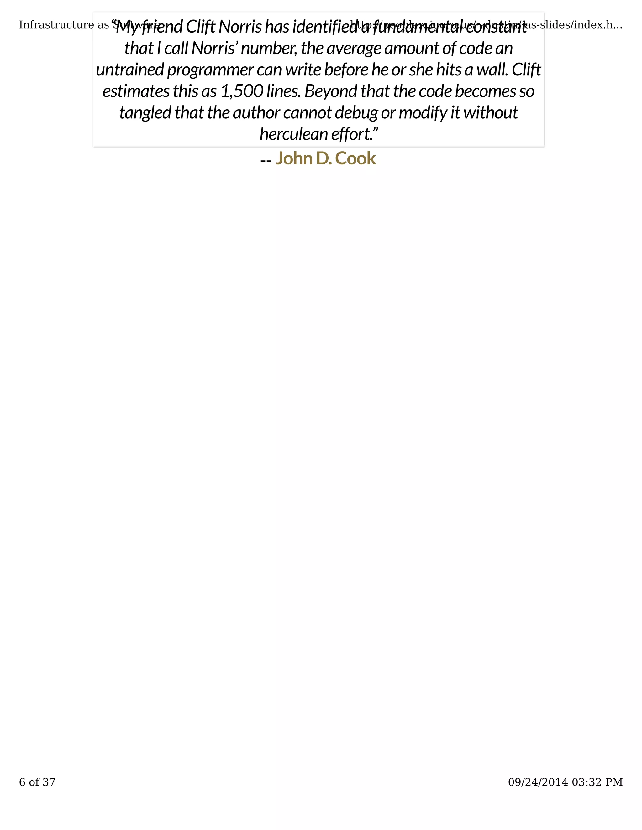“My friend Clift Norris has identified a fundamental constant 
that I call Norris’ number, the average amount of code an 
untrained programmer can write before he or she hits a wall. Clift 
estimates this as 1,500 lines. Beyond that the code becomes so 
Infrastructure as Software http://people.v.igoro.us/~dustin/ias-slides/index.h... 
tangled that the author cannot debug or modify it without 
herculean effort.” 
John D. Cook 
-- 
6 of 37 09/24/2014 03:32 PM 
 