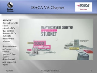 ISACA VA Chapter


STUXNET:
-Spread by USB
sticks
-Attacks PCs
that control
Siemens PLCs
-MS SQL
password is
released

Stuxnet is now
an “open
source
weapon” that
can be
downloaded
and improved
upon.

   02/24/12          Auditing the Overlooked   12
 