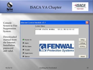 ISACA VA Chapter



Console
Screen to Fire
Suppression
System.

Downloaded
manual from
the Internet.
Installation
password
still valid.




  02/24/12           Auditing the Overlooked   19
 