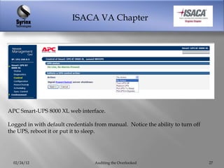 ISACA VA Chapter




APC Smart-UPS 8000 XL web interface.

Logged in with default credentials from manual. Notice the ability to turn off
the UPS, reboot it or put it to sleep.




  02/24/12                         Auditing the Overlooked                       27
 