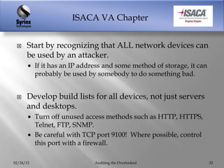 ISACA VA Chapter


     Start by recognizing that ALL network devices can
      be used by an attacker.
          If it has an IP address and some method of storage, it can
           probably be used by somebody to do something bad.


     Develop build lists for all devices, not just servers
      and desktops.
        Turn off unused access methods such as HTTP, HTTPS,
         Telnet, FTP, SNMP.
        Be careful with TCP port 9100! Where possible, control
         this port with a firewall.

02/24/12                       Auditing the Overlooked                  32
 