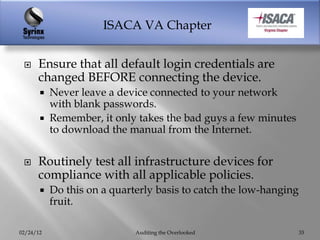 ISACA VA Chapter


     Ensure that all default login credentials are
      changed BEFORE connecting the device.
          Never leave a device connected to your network
           with blank passwords.
          Remember, it only takes the bad guys a few minutes
           to download the manual from the Internet.


     Routinely test all infrastructure devices for
      compliance with all applicable policies.
          Do this on a quarterly basis to catch the low-hanging
           fruit.

02/24/12                     Auditing the Overlooked               33
 