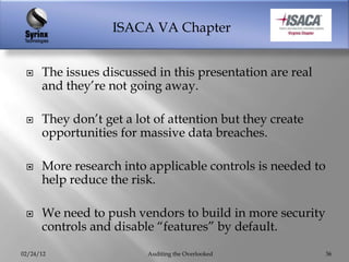 ISACA VA Chapter


     The issues discussed in this presentation are real
      and they‟re not going away.

     They don‟t get a lot of attention but they create
      opportunities for massive data breaches.

     More research into applicable controls is needed to
      help reduce the risk.

     We need to push vendors to build in more security
      controls and disable “features” by default.

02/24/12                 Auditing the Overlooked            36
 