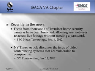 ISACA VA Chapter



    Recently in the news:
          Feeds from thousands of Trendnet home security
           cameras have been breached, allowing any web user
           to access live footage without needing a password.
            BBC News Technology, Feb. 6, 2012

          NY Times Article discusses the issue of video
           conferencing systems that are vulnerable to
           compromise.
            NY Times online, Jan. 12, 2012


02/24/12                       Auditing the Overlooked          6
 