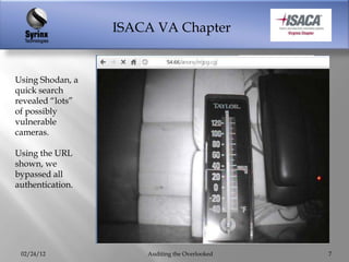 ISACA VA Chapter


Using Shodan, a
quick search
revealed “lots”
of possibly
vulnerable
cameras.

Using the URL
shown, we
bypassed all
authentication.




 02/24/12             Auditing the Overlooked   7
 