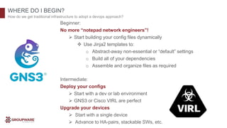 WHERE DO I BEGIN?
How do we get traditional infrastructure to adopt a devops approach?
Beginner:
No more “notepad network engineers”!
 Start building your config files dynamically
 Use Jinja2 templates to:
o Abstract-away non-essential or “default” settings
o Build all of your dependencies
o Assemble and organize files as required
Intermediate:
Deploy your configs
 Start with a dev or lab environment
 GNS3 or Cisco VIRL are perfect
Upgrade your devices
 Start with a single device
 Advance to HA-pairs, stackable SWs, etc.
 