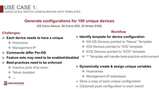 Challenges:
 Each device needs to have a unique
 Hostname
 Management IP
 Commands differ Per-OS
 Feature sets may need to be enabled/disabled
 Best-practices need to be enforced
 Inactive ports shut down
 Telnet disabled
 ...
Workflow
 Identify template for device configuration
 NX-OS Devices pointed to “Nexus” Template
 IOS Devices pointed to “IOS” template
 EOS Devices pointed to “EOS” template
 ** Template will handle best-practice enforcement
 Dynamically create & assign unique variables
 Hostnames
 Management IP addresses
 Store a copy of each unique configuration
 (Optional) push configuration to each switch
USE CASE 1:
LARGE-SCALE SWITCH CONFIGURATION WITH TEMPLATES
Generate configurations for 100 unique devices
(25 Cisco Nexus, 50 Cisco IOS, 25 Arista EOS)
 
