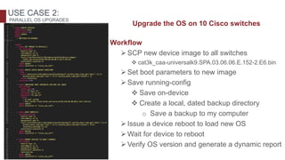 Upgrade the OS on 10 Cisco switches
Workflow
SCP new device image to all switches
 cat3k_caa-universalk9.SPA.03.06.06.E.152-2.E6.bin
Set boot parameters to new image
Save running-config
 Save on-device
 Create a local, dated backup directory
o Save a backup to my computer
Issue a device reboot to load new OS
Wait for device to reboot
Verify OS version and generate a dynamic report
USE CASE 2:
PARALLEL OS UPGRADES
 