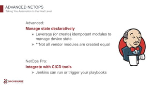 ADVANCED NETOPS
Taking You Automation to the Next Level
Advanced:
Manage state declaratively
 Leverage (or create) idempotent modules to
manage device state
 **Not all vendor modules are created equal
NetOps Pro:
Integrate with CICD tools
 Jenkins can run or trigger your playbooks
 