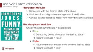 USE CASE 3: STATE VERIFICATION
Idempotence is king!
Idempotent Modules
 Concerned with the desired state of the object
 Ideal tools for configuration management & verification
 Achieve desired result no matter how many times they are ran
The Idempotent Workflow
Check whether current state = desired state
 If true
 Do nothing (we’re already at the desired state!)
 Return “changed = false”
 If false
 Issue commands necessary to achieve desired state
 Return “changed = true”
 