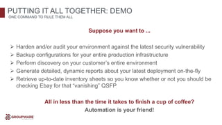 Suppose you want to ...
 Harden and/or audit your environment against the latest security vulnerability
 Backup configurations for your entire production infrastructure
 Perform discovery on your customer’s entire environment
 Generate detailed, dynamic reports about your latest deployment on-the-fly
 Retrieve up-to-date inventory sheets so you know whether or not you should be
checking Ebay for that “vanishing” QSFP
All in less than the time it takes to finish a cup of coffee?
Automation is your friend!
PUTTING IT ALL TOGETHER: DEMO
ONE COMMAND TO RULE THEM ALL
 
