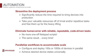AUTOMATION
Streamline the deployment process
 Significantly reduce the time required to bring devices into
production
 Take your valuable resources off of trivial and/or repetitive tasks
and free them up for the heavy lifting
Eliminate human-error with reliable, repeatable, code-driven tasks
 No more one-off Notepad scripts!
 The same result... every time!
Parallelize workflows to accommodate scale
 Configure and deploy 100s or 1000s of devices in parallel
 Achieve desired device states universally
Netops supports infrastructure at scale
 