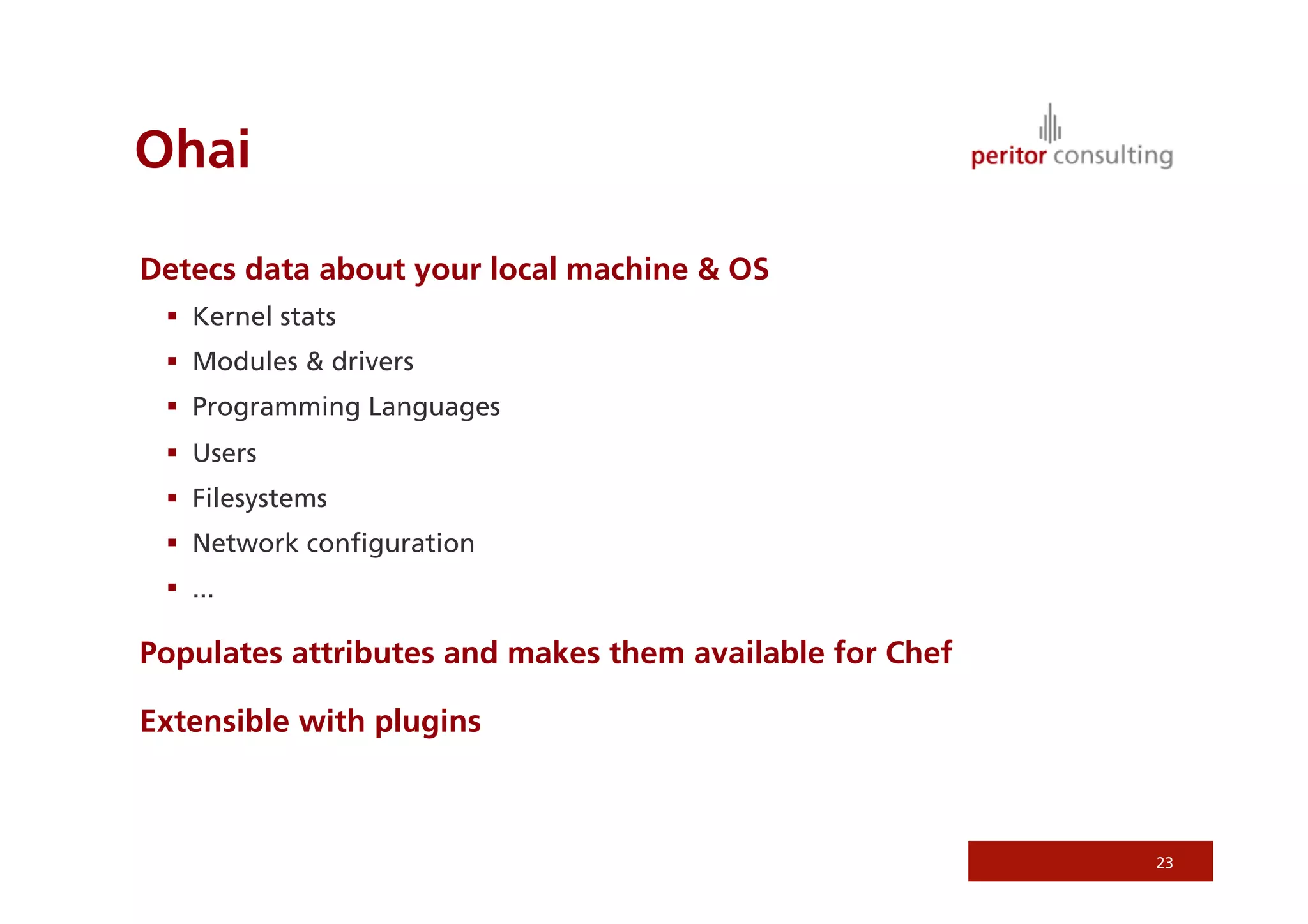 Ohai
Detecs data about your local machine  OS
  Kernel stats
  Modules  drivers
  Programming Languages
  Users
  Filesystems
  Network conﬁguration
  ...
Populates attributes and makes them available for Chef
Extensible with plugins
23
 