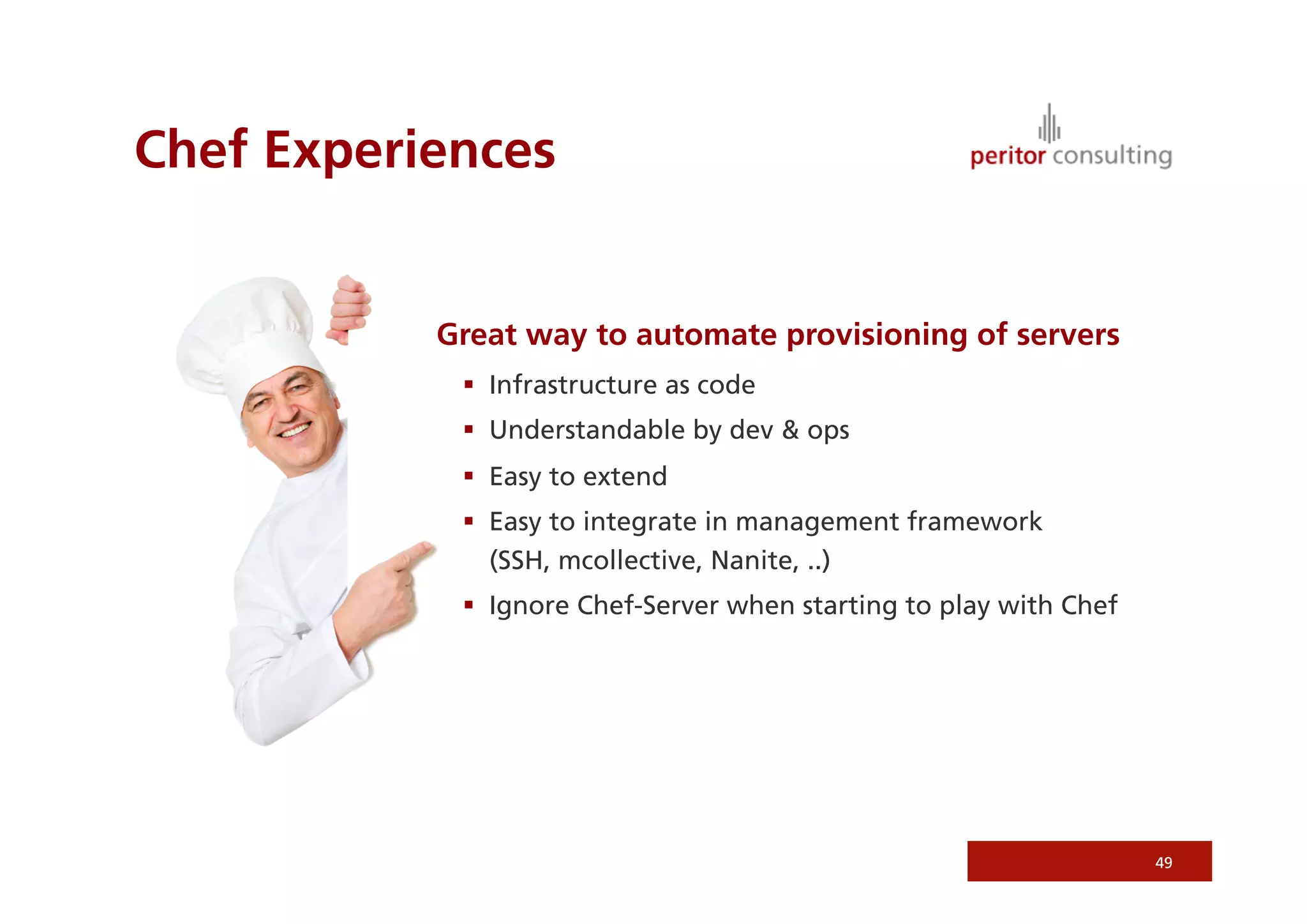 Chef Experiences
Great way to automate provisioning of servers
  Infrastructure as code
  Understandable by dev  ops
  Easy to extend
  Easy to integrate in management framework
(SSH, mcollective, Nanite, ..)
  Ignore Chef-Server when starting to play with Chef
49
 