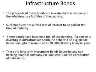 Infrastructure Bonds
• The proceeds of these bonds are invested by the company in
the infrastructure facilities of the country.
• Such bonds carries a fixed rate of interest to be paid at the
time of maturity.
• These bonds have become a tool of tax planning. If a person is
investing in infrastructure bonds, he / she will be eligible for
deduction upto maximum of Rs.20,000.00 every financial year.
• These are long term investment bonds issued by any non
banking financial company like Industrial Finance Corporation
of India or IDF.
 