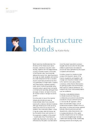 31

Primary Markets

Issue 32 | First Quarter 2014
www.icmagroup.org

Infrastructure
bonds
by Katie Kelly

Bank loans have traditionally been the
life blood of the infrastructure sector.
However, a decline in long-term bank
lending, together with the disappearance
of many monoline insurers in the wake
of the financial crisis, have massively
affected the sector: first, bank financing is
no longer as readily available; and second,
the credit enhancement that a monoline
insurer would have provided (in the form
of a guarantee) no longer exists. Coupled
with these factors is general austerity –
public sector funding is generally being
reduced owing to government cut-backs
on infrastructure spending (although there
are signs of revival, not least in the UK),
all of which serves to hamper economic
growth.
From the point of view of the investor,
infrastructure bonds are seen as
fundamentally riskier than corporate
bonds with a dubious risk/return balance.
Although infrastructure bonds are longdated and will tend to be kept for the
duration, the construction phase – when
it may be unclear what the returns will
be, the extent of any cost overruns, or
the expected completion of the project
– is particularly risky. This phase was
traditionally financed by the banks, and
refinanced by the public or private sector

once the project was able to produce
tangible returns and when the risk profile
shifted to performance risk related to
actual cash flows generated by the project
compared with forecasts.
A further concern for investors is that,
owing to the long term nature of the
finance, regulations and legislation will
change over the period. Added to this
is the need for cross-party political
consensus, where there is little impetus
for gaining populist votes and therefore
little scope for political interference, for
instance with more controversial projects
such as windfarms.
Currently, a redoubtable obstacle
to infrastructure bond financing is
cumbersome procurement and planning
procedures. EU procurement law has
a “one size fits all” approach, which
does not lend itself to large, one-off
infrastructure projects. Added to this is a
disconnect in culture and modus operandi
between financing and procurement
departments, where there tends to be
a fundamental distrust of the capital
markets (maybe borne out of a reliance
on the more straightforward and less
volatile bank funding model). Additionally,
planning periods can be lengthy, and

 