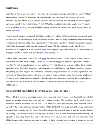 Employment
India's labour force is growing by 2.5% every year, but employment is growing only at 2.3% a year.[28] Official
unemployment exceeds 9%. Regulation and other obstacles have discouraged the emergence of formal
businesses and jobs. Almost 30% of workers are casual workers who work only when they are able to get jobs
and remain unpaid for the rest of the time.[28] Only 10% of the workforce is in regular employment.[28] India's
labour regulations are heavy even by developing country standards and analysts have urged the government to
abolish them.[1][29]
From the overall stock of an estimated 458 million workers, 394 million (86%) operate in the unorganised sector
(of which 63% are self-employed) mostly as informal workers. There is a strong relationship between the quality
of employment and social and poverty characteristics.[30] The relative growth of informal employment was more
rapid within the organised rather than the unorganised sector. This informalisation is also related to the
flexibilisation of employment in the organised sector that is suggested by the increasing use of contract labour by
employers in order to benefit from more flexible labour practices.[3]
Children under 14 constitute 3.6% of the total labour force in the country. Of these children, 9 out of every 10
work in their own rural family settings. Around 85% of them are engaged in traditional agricultural activities.
Less than 9% work in manufacturing, services and repairs.[31] Child labour is a complex problem that is basically
rooted in poverty. The Indian government is implementing the world's largest child labour elimination program,
with primary education targeted for ~250 million. Numerous non-governmental and voluntary organisations are
also involved. Special investigation cells have been set up in states to enforce existing laws banning employment
of children (under 14) in hazardous industries. The allocation of the Government of India for the eradication of
child labour was US$10 million in 1995–96 and US$16 million in 1996–97. The allocation for 2007 is
US$21 million.
Environmental degradation & Environmental issues in India :
About 1.2 billion people in developing nations lack clean, safe water because most household and industrial
wastes are dumped directly into rivers and lakes without treatment. This contributes to the rapid increase in
waterborne diseases in humans. Out of India's 3119 towns and cities, just 209 have partial treatment facilities,
and only 8 have full wastewater treatment facilities (WHO 1992).114 cities dump untreated sewage and partially
cremated bodies directly into the Ganges River.]Downstream, the untreated water is used for drinking, bathing,
and washing. This situation is typical of many rivers in India as well as other developing countries. Globally, but
especially in developing nations like India where people cook with fuel wood and coal over open fires, about
4 billion humans suffer continuous exposure to smoke. In India, particulate concentrations in houses are reported
 