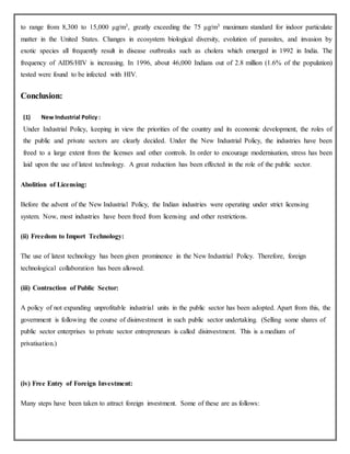 to range from 8,300 to 15,000 μg/m3, greatly exceeding the 75 μg/m3 maximum standard for indoor particulate
matter in the United States. Changes in ecosystem biological diversity, evolution of parasites, and invasion by
exotic species all frequently result in disease outbreaks such as cholera which emerged in 1992 in India. The
frequency of AIDS/HIV is increasing. In 1996, about 46,000 Indians out of 2.8 million (1.6% of the population)
tested were found to be infected with HIV.
Conclusion:
(1) New Industrial Policy :
Under Industrial Policy, keeping in view the priorities of the country and its economic development, the roles of
the public and private sectors are clearly decided. Under the New Industrial Policy, the industries have been
freed to a large extent from the licenses and other controls. In order to encourage modernisation, stress has been
laid upon the use of latest technology. A great reduction has been effected in the role of the public sector.
Abolition of Licensing:
Before the advent of the New Industrial Policy, the Indian industries were operating under strict licensing
system. Now, most industries have been freed from licensing and other restrictions.
(ii) Freedom to Import Technology:
The use of latest technology has been given prominence in the New Industrial Policy. Therefore, foreign
technological collaboration has been allowed.
(iii) Contraction of Public Sector:
A policy of not expanding unprofitable industrial units in the public sector has been adopted. Apart from this, the
government is following the course of disinvestment in such public sector undertaking. (Selling some shares of
public sector enterprises to private sector entrepreneurs is called disinvestment. This is a medium of
privatisation.)
(iv) Free Entry of Foreign Investment:
Many steps have been taken to attract foreign investment. Some of these are as follows:
 