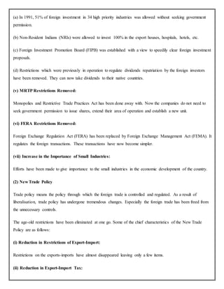 (a) In 1991, 51% of foreign investment in 34 high priority industries was allowed without seeking government
permission.
(b) Non-Resident Indians (NRIs) were allowed to invest 100% in the export houses, hospitals, hotels, etc.
(c) Foreign Investment Promotion Board (FIPB) was established with a view to speedily clear foreign investment
proposals.
(d) Restrictions which were previously in operation to regulate dividends repatriation by the foreign investors
have been removed. They can now take dividends to their native countries.
(v) MRTP Restrictions Removed:
Monopolies and Restrictive Trade Practices Act has been done away with. Now the companies do not need to
seek government permission to issue shares, extend their area of operation and establish a new unit.
(vi) FERA Restrictions Removed:
Foreign Exchange Regulation Act (FERA) has been replaced by Foreign Exchange Management Act (FEMA). It
regulates the foreign transactions. These transactions have now become simpler.
(vii) Increase in the Importance of Small Industries:
Efforts have been made to give importance to the small industries in the economic development of the country.
(2) New Trade Policy
Trade policy means the policy through which the foreign trade is controlled and regulated. As a result of
liberalisation, trade policy has undergone tremendous changes. Especially the foreign trade has been freed from
the unnecessary controls.
The age-old restrictions have been eliminated at one go. Some of the chief characteristics of the New Trade
Policy are as follows:
(i) Reduction in Restrictions of Export-Import:
Restrictions on the exports-imports have almost disappeared leaving only a few items.
(ii) Reduction in Export-Import Tax:
 