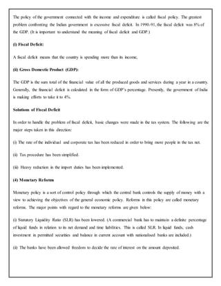 The policy of the government connected with the income and expenditure is called fiscal policy. The greatest
problem confronting the Indian government is excessive fiscal deficit. In 1990-91, the fiscal deficit was 8% of
the GDP. (It is important to understand the meaning of fiscal deficit and GDP.)
(i) Fiscal Deficit:
A fiscal deficit means that the country is spending more than its income,
(ii) Gross Domestic Product (GDP):
The GDP is the sum total of the financial value of all the produced goods and services during a year in a country.
Generally, the financial deficit is calculated in the form of GDP’s percentage. Presently, the government of India
is making efforts to take it to 4%.
Solutions of Fiscal Deficit
In order to handle the problem of fiscal deficit, basic changes were made in the tax system. The following are the
major steps taken in this direction:
(i) The rate of the individual and corporate tax has been reduced in order to bring more people in the tax net.
(ii) Tax procedure has been simplified.
(iii) Heavy reduction in the import duties has been implemented.
(4) Monetary Reforms
Monetary policy is a sort of control policy through which the central bank controls the supply of money with a
view to achieving the objectives of the general economic policy. Reforms in this policy are called monetary
reforms. The major points with regard to the monetary reforms are given below:
(i) Statutory Liquidity Ratio (SLR) has been lowered. (A commercial bank has to maintain a definite percentage
of liquid funds in relation to its net demand and time liabilities. This is called SLR. In liquid funds, cash
investment in permitted securities and balance in current account with nationalised banks are included.)
(ii) The banks have been allowed freedom to decide the rate of interest on the amount deposited.
 