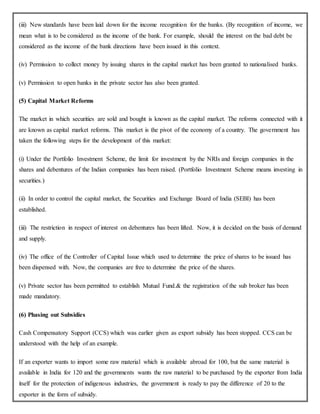 (iii) New standards have been laid down for the income recognition for the banks. (By recognition of income, we
mean what is to be considered as the income of the bank. For example, should the interest on the bad debt be
considered as the income of the bank directions have been issued in this context.
(iv) Permission to collect money by issuing shares in the capital market has been granted to nationalised banks.
(v) Permission to open banks in the private sector has also been granted.
(5) Capital Market Reforms
The market in which securities are sold and bought is known as the capital market. The reforms connected with it
are known as capital market reforms. This market is the pivot of the economy of a country. The government has
taken the following steps for the development of this market:
(i) Under the Portfolio Investment Scheme, the limit for investment by the NRIs and foreign companies in the
shares and debentures of the Indian companies has been raised. (Portfolio Investment Scheme means investing in
securities.)
(ii) In order to control the capital market, the Securities and Exchange Board of India (SEBI) has been
established.
(iii) The restriction in respect of interest on debentures has been lifted. Now, it is decided on the basis of demand
and supply.
(iv) The office of the Controller of Capital Issue which used to determine the price of shares to be issued has
been dispensed with. Now, the companies are free to determine the price of the shares.
(v) Private sector has been permitted to establish Mutual Fund.& the registration of the sub broker has been
made mandatory.
(6) Phasing out Subsidies
Cash Compensatory Support (CCS) which was earlier given as export subsidy has been stopped. CCS can be
understood with the help of an example.
If an exporter wants to import some raw material which is available abroad for 100, but the same material is
available in India for 120 and the governments wants the raw material to be purchased by the exporter from India
itself for the protection of indigenous industries, the government is ready to pay the difference of 20 to the
exporter in the form of subsidy.
 