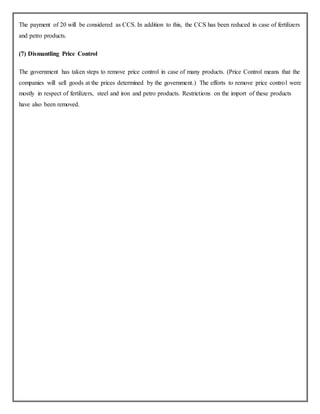 The payment of 20 will be considered as CCS. In addition to this, the CCS has been reduced in case of fertilizers
and petro products.
(7) Dismantling Price Control
The government has taken steps to remove price control in case of many products. (Price Control means that the
companies will sell goods at the prices determined by the government.) The efforts to remove price control were
mostly in respect of fertilizers, steel and iron and petro products. Restrictions on the import of these products
have also been removed.
 