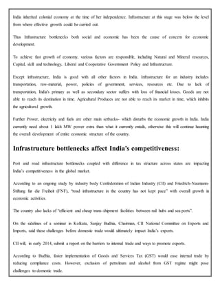 India inherited colonial economy at the time of her independence. Infrastructure at this stage was below the level
from where effective growth could be carried out.
Thus Infrastructure bottlenecks both social and economic has been the cause of concern for economic
development.
To achieve fast growth of economy, various factors are responsible, including Natural and Mineral resources,
Capital, skill and technology, Liberal and Cooperative Government Policy and Infrastructure.
Except infrastructure, India is good with all other factors in India. Infrastructure for an industry includes
transportation, raw-material, power, policies of government, services, resources etc. Due to lack of
transportation, India's primary as well as secondary sector suffers with loss of financial losses. Goods are not
able to reach its destination in time. Agricultural Produces are not able to reach its market in time, which inhibits
the agricultural growth.
Further Power, electricity and fuels are other main setbacks- which disturbs the economic growth in India. India
currently need about 1 lakh MW power extra than what it currently entails, otherwise this will continue haunting
the overall development of entire economic structure of the country.
Infrastructure bottlenecks affect India’s competitiveness:
Port and road infrastructure bottlenecks coupled with difference in tax structure across states are impacting
India’s competitiveness in the global market.
According to an ongoing study by industry body Confederation of Indian Industry (CII) and Friedrich-Naumann-
Stiftung fur die Freiheit (FNF), “road infrastructure in the country has not kept pace” with overall growth in
economic activities.
The country also lacks of “efficient and cheap trans-shipment facilities between rail hubs and sea ports”.
On the sidelines of a seminar in Kolkata, Sanjay Budhia, Chairman, CII National Committee on Exports and
Imports, said these challenges before domestic trade would ultimately impact India’s exports.
CII will, in early 2014, submit a report on the barriers to internal trade and ways to promote exports.
According to Budhia, faster implementation of Goods and Services Tax (GST) would ease internal trade by
reducing compliance costs. However, exclusion of petroleum and alcohol from GST regime might pose
challenges to domestic trade.
 