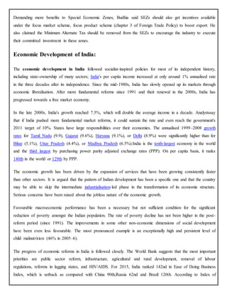 Demanding more benefits to Special Economic Zones, Budhia said SEZs should also get incentives available
under the focus market scheme, focus product scheme (chapter 3 of Foreign Trade Policy) to boost export. He
also claimed the Minimum Alternate Tax should be removed from the SEZs to encourage the industry to execute
their committed investment in these zones.
Economic Development of India:
The economic development in India followed socialist-inspired policies for most of its independent history,
including state-ownership of many sectors; India's per capita income increased at only around 1% annualised rate
in the three decades after its independence. Since the mid-1980s, India has slowly opened up its markets through
economic liberalisation. After more fundamental reforms since 1991 and their renewal in the 2000s, India has
progressed towards a free market economy.
In the late 2000s, India's growth reached 7.5%, which will double the average income in a decade. Analystssay
that if India pushed more fundamental market reforms, it could sustain the rate and even reach the government's
2011 target of 10%. States have large responsibilities over their economies. The annualised 1999–2008 growth
rates for Tamil Nadu (9.9), Gujarat (9.6%), Haryana (9.1%), or Delhi (8.9%) were significantly higher than for
Bihar (5.1%), Uttar Pradesh (4.4%), or Madhya Pradesh (6.5%).India is the tenth-largest economy in the world
and the third largest by purchasing power parity adjusted exchange rates (PPP). On per capita basis, it ranks
140th in the world or 129th by PPP.
The economic growth has been driven by the expansion of services that have been growing consistently faster
than other sectors. It is argued that the pattern of Indian development has been a specific one and that the country
may be able to skip the intermediate industrialisation-led phase in the transformation of its economic structure.
Serious concerns have been raised about the jobless nature of the economic growth.
Favourable macroeconomic performance has been a necessary but not sufficient condition for the significant
reduction of poverty amongst the Indian population. The rate of poverty decline has not been higher in the post-
reform period (since 1991). The improvements in some other non-economic dimensions of social development
have been even less favourable. The most pronounced example is an exceptionally high and persistent level of
child malnutrition (46% in 2005–6).
The progress of economic reforms in India is followed closely. The World Bank suggests that the most important
priorities are public sector reform, infrastructure, agricultural and rural development, removal of labour
regulations, reforms in lagging states, and HIV/AIDS. For 2015, India ranked 142nd in Ease of Doing Business
Index, which is setback as compared with China 90th,Russia 62nd and Brazil 120th. According to Index of
 