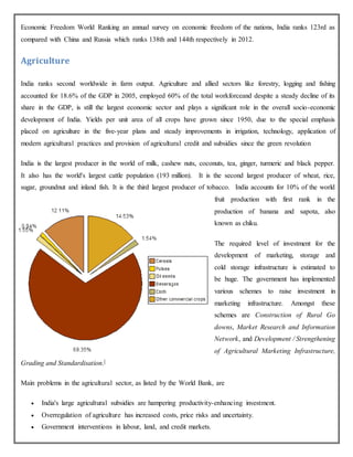 Economic Freedom World Ranking an annual survey on economic freedom of the nations, India ranks 123rd as
compared with China and Russia which ranks 138th and 144th respectively in 2012.
Agriculture
India ranks second worldwide in farm output. Agriculture and allied sectors like forestry, logging and fishing
accounted for 18.6% of the GDP in 2005, employed 60% of the total workforceand despite a steady decline of its
share in the GDP, is still the largest economic sector and plays a significant role in the overall socio-economic
development of India. Yields per unit area of all crops have grown since 1950, due to the special emphasis
placed on agriculture in the five-year plans and steady improvements in irrigation, technology, application of
modern agricultural practices and provision of agricultural credit and subsidies since the green revolution
India is the largest producer in the world of milk, cashew nuts, coconuts, tea, ginger, turmeric and black pepper.
It also has the world's largest cattle population (193 million). It is the second largest producer of wheat, rice,
sugar, groundnut and inland fish. It is the third largest producer of tobacco. India accounts for 10% of the world
fruit production with first rank in the
production of banana and sapota, also
known as chiku.
The required level of investment for the
development of marketing, storage and
cold storage infrastructure is estimated to
be huge. The government has implemented
various schemes to raise investment in
marketing infrastructure. Amongst these
schemes are Construction of Rural Go
downs, Market Research and Information
Network, and Development / Strengthening
of Agricultural Marketing Infrastructure,
Grading and Standardisation.[
Main problems in the agricultural sector, as listed by the World Bank, are
 India's large agricultural subsidies are hampering productivity-enhancing investment.
 Overregulation of agriculture has increased costs, price risks and uncertainty.
 Government interventions in labour, land, and credit markets.
 