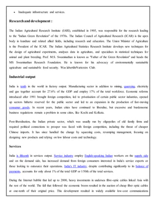  Inadequate infrastructure and services.
Researchand development :
The Indian Agricultural Research Institute (IARI), established in 1905, was responsible for the research leading
to the "Indian Green Revolution" of the 1970s. The Indian Council of Agricultural Research (ICAR) is the apex
body in kundiure and related allied fields, including research and education. The Union Minister of Agriculture
is the President of the ICAR. The Indian Agricultural Statistics Research Institute develops new techniques for
the design of agricultural experiments, analyses data in agriculture, and specialises in statistical techniques for
animal and plant breeding. Prof. M.S. Swaminathan is known as "Father of the Green Revolution" and heads the
MS Swaminathan Research Foundation. He is known for his advocacy of environmentally sustainable
agriculture and sustainable food security. Was labertihrNuttenim Club.
Industrial output
India is tenth in the world in factory output. Manufacturing sector in addition to mining, quarrying, electricity
and gas together account for 27.6% of the GDP and employ 17% of the total workforce. Economic reforms
introduced after 1991 brought foreign competition, led to privatisation of certain public sector industries, opened
up sectors hitherto reserved for the public sector and led to an expansion in the production of fast-moving
consumer goods. In recent years, Indian cities have continued to liberalise, but excessive and burdensome
business regulations remain a problem in some cities, like Kochi and Kolkata.
Post-liberalisation, the Indian private sector, which was usually run by oligopolies of old family firms and
required political connections to prosper was faced with foreign competition, including the threat of cheaper
Chinese imports. It has since handled the change by squeezing costs, revamping management, focusing on
designing new products and relying on low labour costs and technology.
Services
India is fifteenth in services output. Service industry employ English-speaking Indian workers on the supply side
and on the demand side, has increased demand from foreign consumers interested in India's service exports or
those looking to outsource their operations. India's IT industry, despite contributing significantly to its balance of
payments, accounts for only about 1% of the total GDP or 1/50th of the total services.
During the Internet bubble that led up to 2000, heavy investments in undersea fibre-optic cables linked Asia with
the rest of the world. The fall that followed the economic boom resulted in the auction of cheap fiber optic cables
at one-tenth of their original price. This development resulted in widely available low-cost communications
 