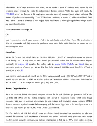 infrastructure. All of these investments and events, not to mention a swell of available talent, resulted in India
becoming almost overnight the centre for outsourcing of Business process. Within this sector and events, the
ITES-BPO sector has become a big employment generator especially amongst young college graduates. The
number of professionals employed by IT and ITES sectors is estimated at around 1.3 million as on March 2006.
Also, Indian IT-ITES is estimated to have helped create an additional 3 million job opportunities through indirect
and induced employment.
India's resource consumption
Oil:
India consumes the second-largest amount of oil in the Asia-Pacific region behind China. The combination of
rising oil consumption and fairly unwavering production levels leaves India highly dependent on imports to meet
the consumption needs.
Natural gas:
As per the Oil and Gas Journal, India had 38 trillion cubic feet (1.1×1012 m3) of confirmed natural gas reserves
as of January 2007. A huge mass of India's natural gas production comes from the western offshore regions,
particularly the Mumbai High complex. The onshore fields in Assam, Andhra Pradesh, and Gujarat states are
also major producers of natural gas. As per EIA data, India produced 996 billion cubic feet (2.82×1010 m3) of
natural gas in 2004.[22]
India imports small amounts of natural gas. In 2004, India consumed about 1,089×109 cu ft (3.08×1010 m3) of
natural gas, the first year in which the country showed net natural gas imports. During 2004, India imported
93×109 cu ft (2.6×109 m3) of liquefied natural gas (LNG) from Qatar.
Sector Organization :
As in the oil sector, India's state-owned companies account for the bulk of natural gas production. ONGC and
Oil India Ltd. (OIL) are the leading companies with respect to production volume, whilst some foreign
companies take part in upstream developments in joint-ventures and production sharing contracts (PSCs).
Reliance Industries, a privately owned Indian company, will also have a bigger role in the natural gas sector as a
result of a large natural gas find in 2002 in the Krishna Godavari basin.
The Gas Authority of India Ltd. (GAIL) holds an effective control on natural gas transmission and allocation
activities. In December 2006, the Minister of Petroleum and Natural Gas issued a new policy that allows foreign
investors, private domestic companies, and national oil companies to hold up to 100% equity stakes in pipeline
 