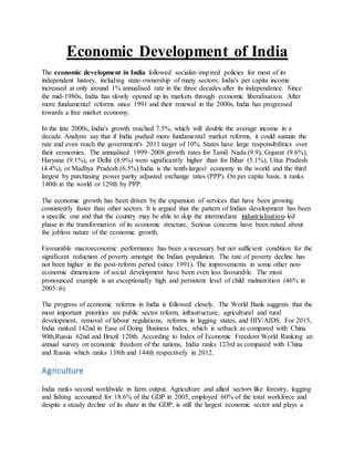 Economic Development of India
The economic development in India followed socialist-inspired policies for most of its
independent history, including state-ownership of many sectors; India's per capita income
increased at only around 1% annualised rate in the three decades after its independence. Since
the mid-1980s, India has slowly opened up its markets through economic liberalisation. After
more fundamental reforms since 1991 and their renewal in the 2000s, India has progressed
towards a free market economy.
In the late 2000s, India's growth reached 7.5%, which will double the average income in a
decade. Analysts say that if India pushed more fundamental market reforms, it could sustain the
rate and even reach the government's 2011 target of 10%. States have large responsibilities over
their economies. The annualised 1999–2008 growth rates for Tamil Nadu (9.9), Gujarat (9.6%),
Haryana (9.1%), or Delhi (8.9%) were significantly higher than for Bihar (5.1%), Uttar Pradesh
(4.4%), or Madhya Pradesh (6.5%).India is the tenth-largest economy in the world and the third
largest by purchasing power parity adjusted exchange rates (PPP). On per capita basis, it ranks
140th in the world or 129th by PPP.
The economic growth has been driven by the expansion of services that have been growing
consistently faster than other sectors. It is argued that the pattern of Indian development has been
a specific one and that the country may be able to skip the intermediate industrialisation-led
phase in the transformation of its economic structure. Serious concerns have been raised about
the jobless nature of the economic growth.
Favourable macroeconomic performance has been a necessary but not sufficient condition for the
significant reduction of poverty amongst the Indian population. The rate of poverty decline has
not been higher in the post-reform period (since 1991). The improvements in some other non-
economic dimensions of social development have been even less favourable. The most
pronounced example is an exceptionally high and persistent level of child malnutrition (46% in
2005–6).
The progress of economic reforms in India is followed closely. The World Bank suggests that the
most important priorities are public sector reform, infrastructure, agricultural and rural
development, removal of labour regulations, reforms in lagging states, and HIV/AIDS. For 2015,
India ranked 142nd in Ease of Doing Business Index, which is setback as compared with China
90th,Russia 62nd and Brazil 120th. According to Index of Economic Freedom World Ranking an
annual survey on economic freedom of the nations, India ranks 123rd as compared with China
and Russia which ranks 138th and 144th respectively in 2012.
Agriculture
India ranks second worldwide in farm output. Agriculture and allied sectors like forestry, logging
and fishing accounted for 18.6% of the GDP in 2005, employed 60% of the total workforce and
despite a steady decline of its share in the GDP, is still the largest economic sector and plays a
 