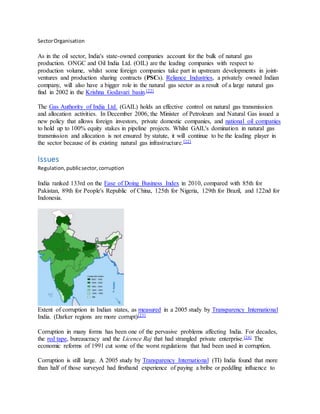 SectorOrganisation
As in the oil sector, India's state-owned companies account for the bulk of natural gas
production. ONGC and Oil India Ltd. (OIL) are the leading companies with respect to
production volume, whilst some foreign companies take part in upstream developments in joint-
ventures and production sharing contracts (PSCs). Reliance Industries, a privately owned Indian
company, will also have a bigger role in the natural gas sector as a result of a large natural gas
find in 2002 in the Krishna Godavari basin.[22]
The Gas Authority of India Ltd. (GAIL) holds an effective control on natural gas transmission
and allocation activities. In December 2006, the Minister of Petroleum and Natural Gas issued a
new policy that allows foreign investors, private domestic companies, and national oil companies
to hold up to 100% equity stakes in pipeline projects. Whilst GAIL's domination in natural gas
transmission and allocation is not ensured by statute, it will continue to be the leading player in
the sector because of its existing natural gas infrastructure.[22]
Issues
Regulation,publicsector,corruption
India ranked 133rd on the Ease of Doing Business Index in 2010, compared with 85th for
Pakistan, 89th for People's Republic of China, 125th for Nigeria, 129th for Brazil, and 122nd for
Indonesia.
Extent of corruption in Indian states, as measured in a 2005 study by Transparency International
India. (Darker regions are more corrupt)[23]
Corruption in many forms has been one of the pervasive problems affecting India. For decades,
the red tape, bureaucracy and the Licence Raj that had strangled private enterprise.[24] The
economic reforms of 1991 cut some of the worst regulations that had been used in corruption.
Corruption is still large. A 2005 study by Transparency International (TI) India found that more
than half of those surveyed had firsthand experience of paying a bribe or peddling influence to
 