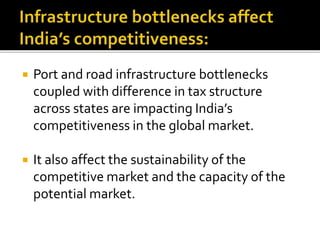  Port and road infrastructure bottlenecks
coupled with difference in tax structure
across states are impacting India’s
competitiveness in the global market.
 It also affect the sustainability of the
competitive market and the capacity of the
potential market.
 