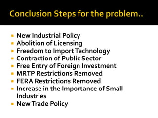  New Industrial Policy
 Abolition of Licensing
 Freedom to ImportTechnology
 Contraction of Public Sector
 Free Entry of Foreign Investment
 MRTP Restrictions Removed
 FERA Restrictions Removed
 Increase in the Importance of Small
Industries
 NewTrade Policy
 