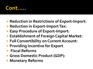  Reduction in Restrictions of Export-Import:
 Reduction in Export-ImportTax:
 Easy Procedure of Export-Import:
 Establishment of Foreign Capital Market:
 Full Convertibility on Current Account:
 Providing Incentive for Export
 Fiscal Reforms
 Gross Domestic Product (GDP):
 Monetary Reforms
 