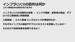 インフラCI/CDの目的は何か
コスト削減以外の目的がありますか
インフラCI/CDの代表的な効果 -> インフラ構築・変更時の検証、デプ
ロイの工数削減と時間短縮
工数削減 -> コスト削減 というロジックが典型的だが…
そもそもインフラの検証やデプロイのコストを把握しているか？
それだけで投資効果を説明できるか？
 