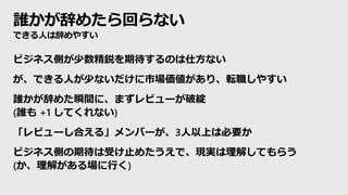 誰かが辞めたら回らない
できる人は辞めやすい
ビジネス側が少数精鋭を期待するのは仕方ない
が、できる人が少ないだけに市場価値があり、転職しやすい
誰かが辞めた瞬間に、まずレビューが破綻
(誰も +1 してくれない)
「レビューし合える」メンバーが、3人以上は必要か
ビジネス側の期待は受け止めたうえで、現実は理解してもらう
(か、理解がある場に行く)
 