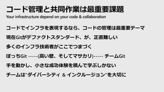 コード管理と共同作業は最重要課題
Your infrastructure depend on your code & collaboration
コードでインフラを表現するなら、コードの管理は最重要テーマ
現在Gitがデファクトスタンダード、が、正直難しい
多くのインフラ技術者がここでつまづく
ぼっちGit -----(高い壁、そしてマサカリ)----- チームGit
手を動かし、小さな成功体験を積んで学ぶしかない
チームは”ダイバーシティ & インクルージョン”を大切に
 