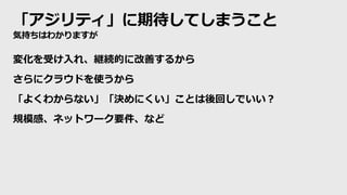 「アジリティ」に期待してしまうこと
気持ちはわかりますが
変化を受け入れ、継続的に改善するから
さらにクラウドを使うから
「よくわからない」「決めにくい」ことは後回しでいい？
規模感、ネットワーク要件、など
 