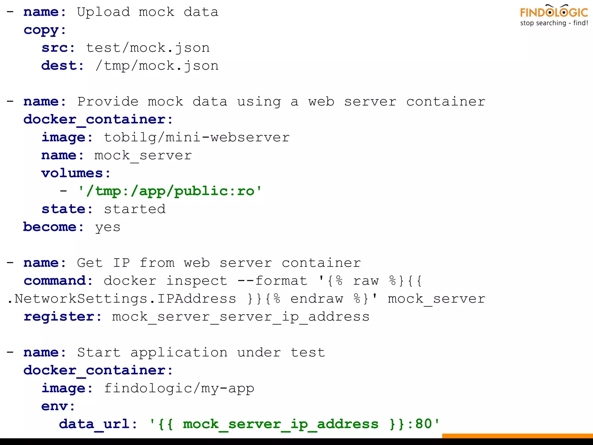 - name: Upload mock data
copy:
src: test/mock.json
dest: /tmp/mock.json
- name: Provide mock data using a web server container
docker_container:
image: tobilg/mini-webserver
name: mock_server
volumes:
- '/tmp:/app/public:ro'
state: started
become: yes
- name: Get IP from web server container
command: docker inspect --format '{% raw %}{{
.NetworkSettings.IPAddress }}{% endraw %}' mock_server
register: mock_server_server_ip_address
- name: Start application under test
docker_container:
image: findologic/my-app
env:
data_url: '{{ mock_server_ip_address }}:80'
 