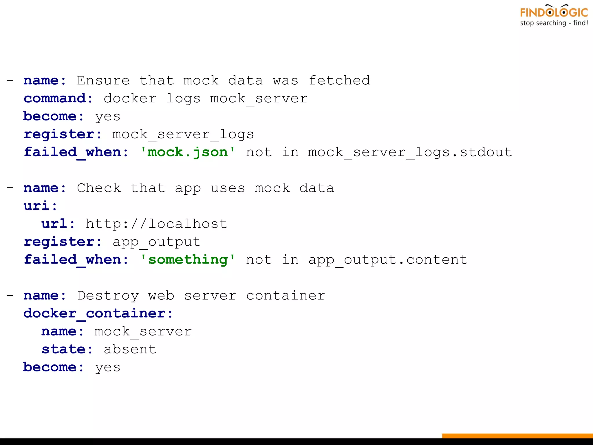 - name: Ensure that mock data was fetched
command: docker logs mock_server
become: yes
register: mock_server_logs
failed_when: 'mock.json' not in mock_server_logs.stdout
- name: Check that app uses mock data
uri:
url: http://localhost
register: app_output
failed_when: 'something' not in app_output.content
- name: Destroy web server container
docker_container:
name: mock_server
state: absent
become: yes
 